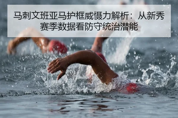马刺文班亚马护框威慑力解析：从新秀赛季数据看防守统治潜能